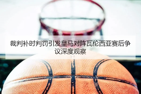 裁判补时判罚引发皇马对阵瓦伦西亚赛后争议深度观察