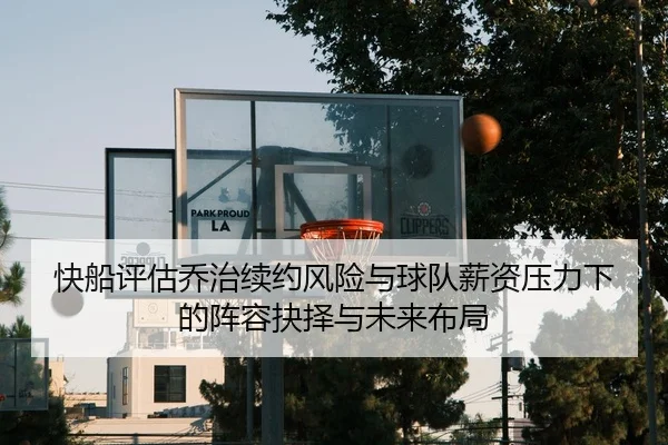 快船评估乔治续约风险与球队薪资压力下的阵容抉择与未来布局
