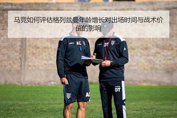 马竞如何评估格列兹曼年龄增长对出场时间与战术价值的影响