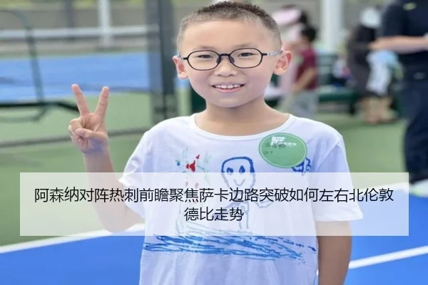 阿森纳对阵热刺前瞻聚焦萨卡边路突破如何左右北伦敦德比走势